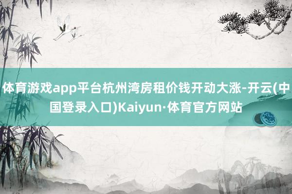 体育游戏app平台杭州湾房租价钱开动大涨-开云(中国登录入口)Kaiyun·体育官方网站