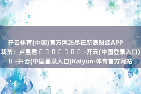 开云体育(中国)官方网站尽在新浪财经APP 包袱裁剪:卢昱君 -开云(中国登录入口)Kaiyun·体育官方网站