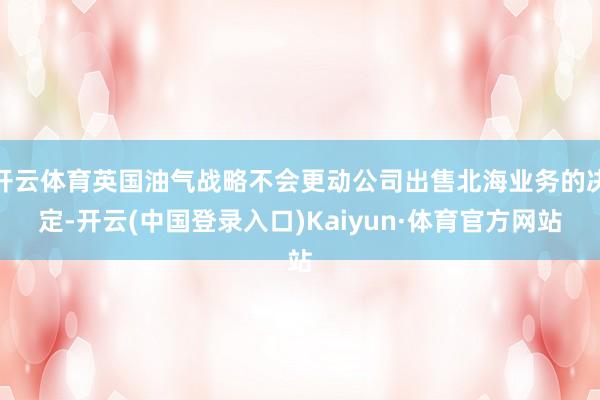 开云体育英国油气战略不会更动公司出售北海业务的决定-开云(中国登录入口)Kaiyun·体育官方网站