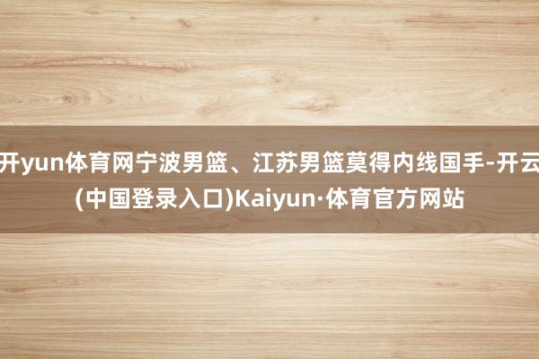 开yun体育网宁波男篮、江苏男篮莫得内线国手-开云(中国登录入口)Kaiyun·体育官方网站