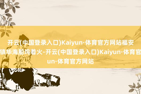 开云(中国登录入口)Kaiyun·体育官方网站福安市甘棠镇华海船坞着火-开云(中国登录入口)Kaiyun·体育官方网站