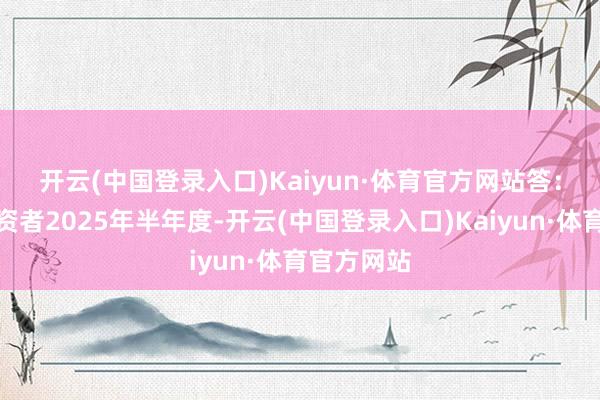 开云(中国登录入口)Kaiyun·体育官方网站 答:尊敬的投资者2025年半年度-开云(中国登录入口)Kaiyun·体育官方网站