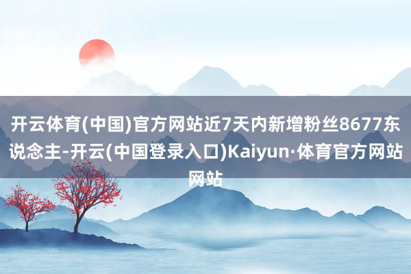 开云体育(中国)官方网站近7天内新增粉丝8677东说念主-开云(中国登录入口)Kaiyun·体育官方网站