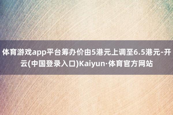 体育游戏app平台筹办价由5港元上调至6.5港元-开云(中国登录入口)Kaiyun·体育官方网站