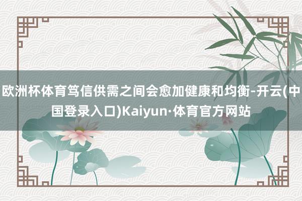 欧洲杯体育笃信供需之间会愈加健康和均衡-开云(中国登录入口)Kaiyun·体育官方网站