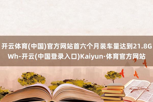 开云体育(中国)官方网站首六个月装车量达到21.8GWh-开云(中国登录入口)Kaiyun·体育官方网站