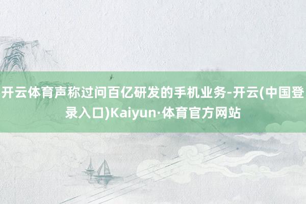 开云体育声称过问百亿研发的手机业务-开云(中国登录入口)Kaiyun·体育官方网站