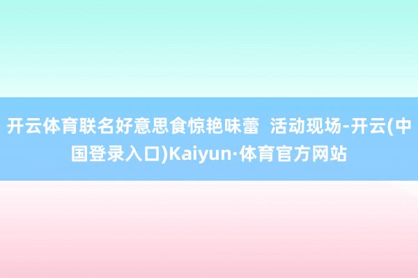 开云体育联名好意思食惊艳味蕾  活动现场-开云(中国登录入口)Kaiyun·体育官方网站