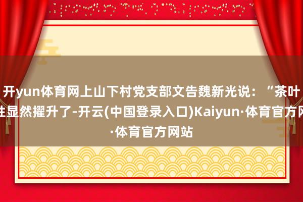 开yun体育网上山下村党支部文告魏新光说：“茶叶品性显然擢升了-开云(中国登录入口)Kaiyun·体育官方网站
