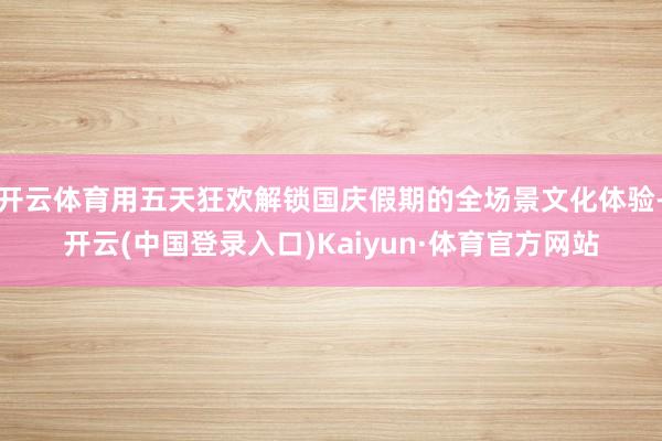 开云体育用五天狂欢解锁国庆假期的全场景文化体验-开云(中国登录入口)Kaiyun·体育官方网站