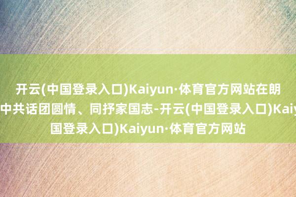开云(中国登录入口)Kaiyun·体育官方网站在朗朗吟哦和涟漪旋律中共话团圆情、同抒家国志-开云(中国登录入口)Kaiyun·体育官方网站