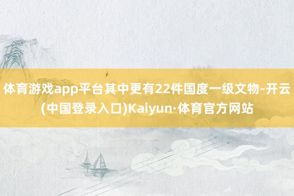 体育游戏app平台其中更有22件国度一级文物-开云(中国登录入口)Kaiyun·体育官方网站