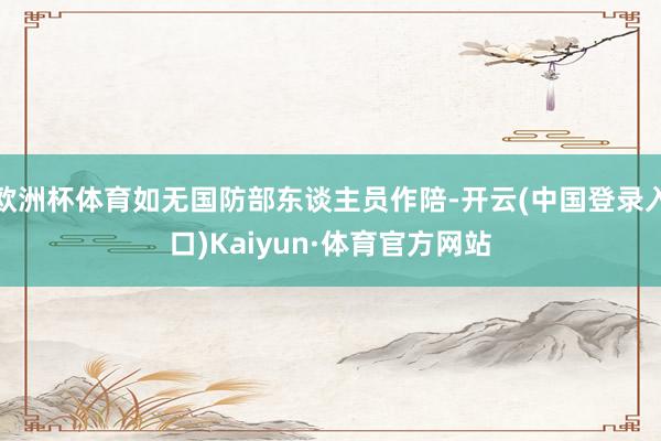 欧洲杯体育如无国防部东谈主员作陪-开云(中国登录入口)Kaiyun·体育官方网站