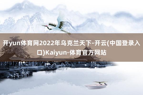 开yun体育网2022年乌克兰天下-开云(中国登录入口)Kaiyun·体育官方网站