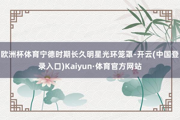欧洲杯体育宁德时期长久明星光环笼罩-开云(中国登录入口)Kaiyun·体育官方网站