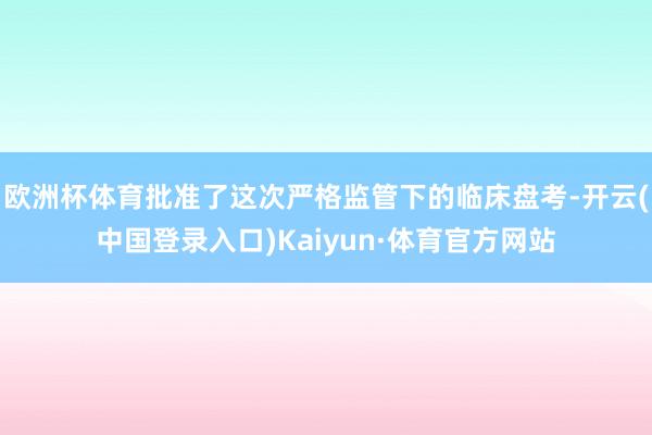 欧洲杯体育批准了这次严格监管下的临床盘考-开云(中国登录入口)Kaiyun·体育官方网站
