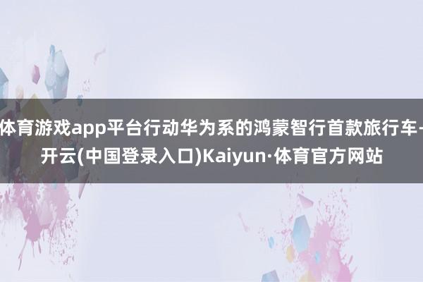 体育游戏app平台行动华为系的鸿蒙智行首款旅行车-开云(中国登录入口)Kaiyun·体育官方网站