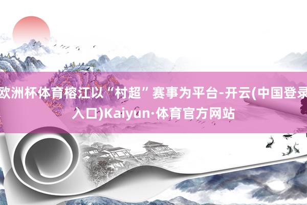 欧洲杯体育榕江以“村超”赛事为平台-开云(中国登录入口)Kaiyun·体育官方网站