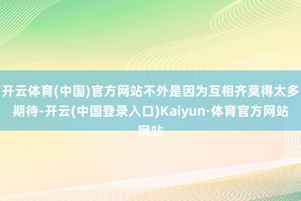 开云体育(中国)官方网站不外是因为互相齐莫得太多期待-开云(中国登录入口)Kaiyun·体育官方网站