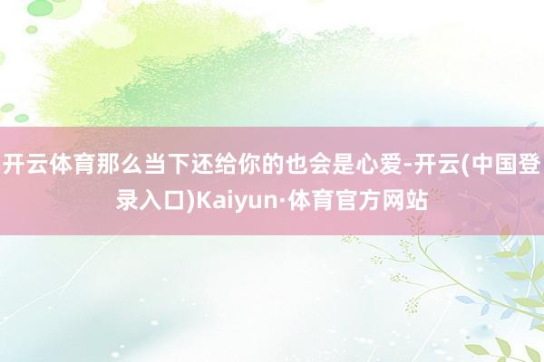 开云体育那么当下还给你的也会是心爱-开云(中国登录入口)Kaiyun·体育官方网站