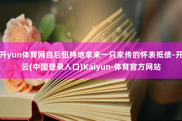 开yun体育网自后忸持地拿来一只家传的怀表抵债-开云(中国登录入口)Kaiyun·体育官方网站