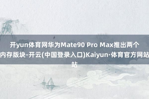 开yun体育网华为Mate90 Pro Max推出两个内存版块-开云(中国登录入口)Kaiyun·体育官方网站