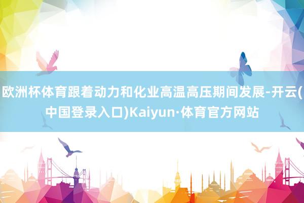 欧洲杯体育跟着动力和化业高温高压期间发展-开云(中国登录入口)Kaiyun·体育官方网站