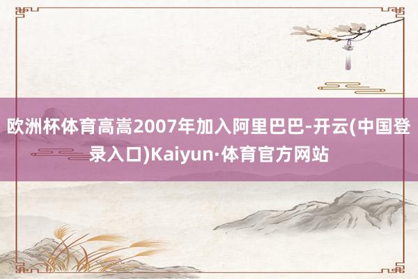 欧洲杯体育高嵩2007年加入阿里巴巴-开云(中国登录入口)Kaiyun·体育官方网站