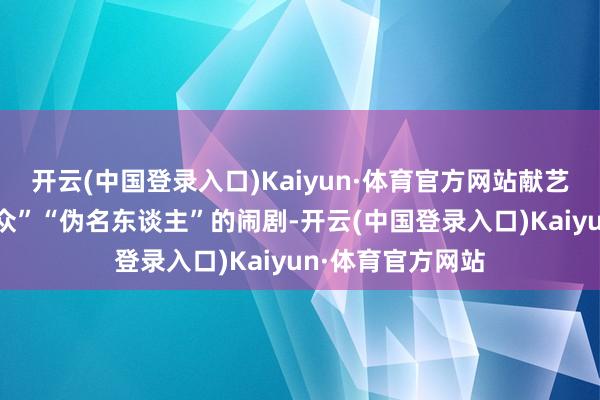 开云(中国登录入口)Kaiyun·体育官方网站献艺了一幕幕“伪群众”“伪名东谈主”的闹剧-开云(中国登录入口)Kaiyun·体育官方网站