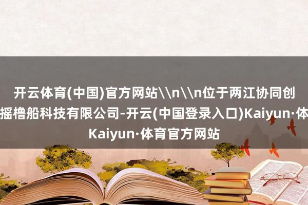 开云体育(中国)官方网站\n\n位于两江协同创新区的中科摇橹船科技有限公司-开云(中国登录入口)Kaiyun·体育官方网站