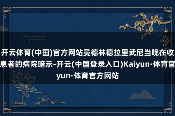 开云体育(中国)官方网站曼德林德拉里武尼当晚在收治干系患者的病院暗示-开云(中国登录入口)Kaiyun·体育官方网站