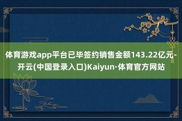 体育游戏app平台已毕签约销售金额143.22亿元-开云(中国登录入口)Kaiyun·体育官方网站