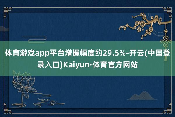 体育游戏app平台增握幅度约29.5%-开云(中国登录入口)Kaiyun·体育官方网站