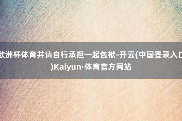 欧洲杯体育并请自行承担一起包袱-开云(中国登录入口)Kaiyun·体育官方网站