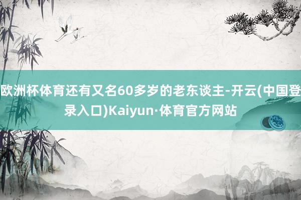 欧洲杯体育还有又名60多岁的老东谈主-开云(中国登录入口)Kaiyun·体育官方网站