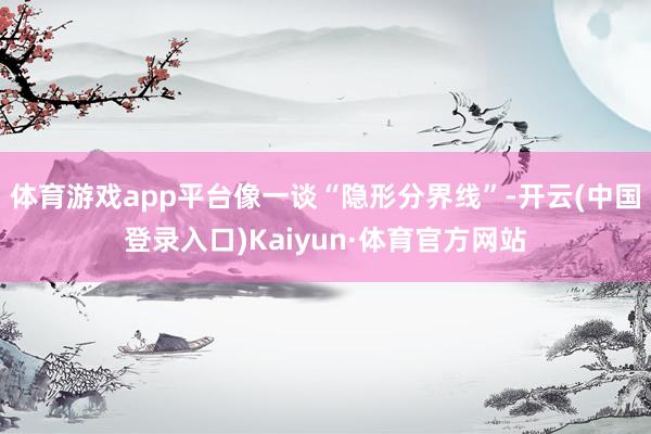 体育游戏app平台像一谈“隐形分界线”-开云(中国登录入口)Kaiyun·体育官方网站
