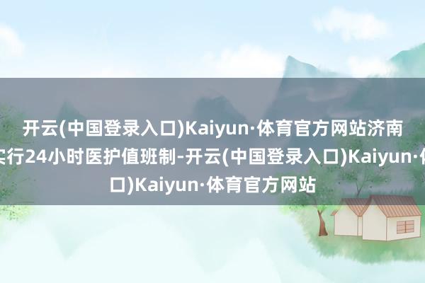 开云(中国登录入口)Kaiyun·体育官方网站济南颐和照顾院实行24小时医护值班制-开云(中国登录入口)Kaiyun·体育官方网站