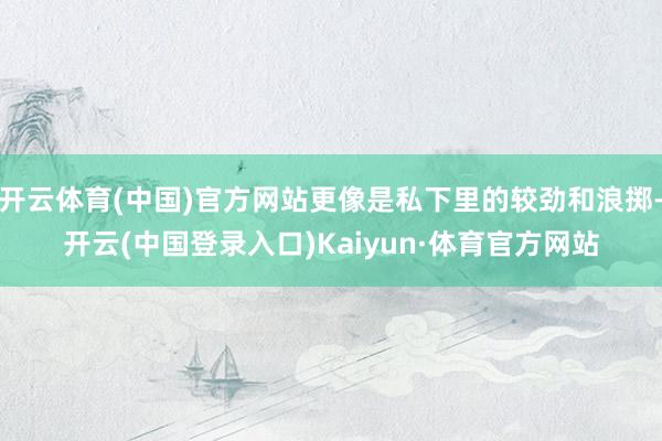 开云体育(中国)官方网站更像是私下里的较劲和浪掷-开云(中国登录入口)Kaiyun·体育官方网站