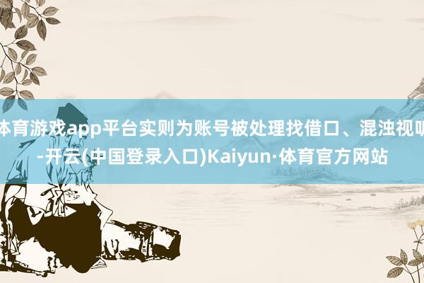 体育游戏app平台实则为账号被处理找借口、混浊视听-开云(中国登录入口)Kaiyun·体育官方网站