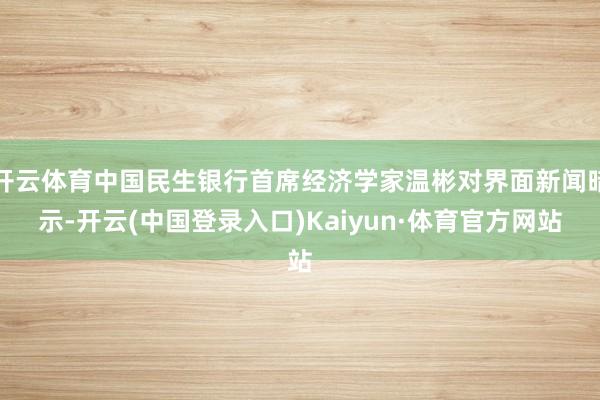 开云体育中国民生银行首席经济学家温彬对界面新闻暗示-开云(中国登录入口)Kaiyun·体育官方网站