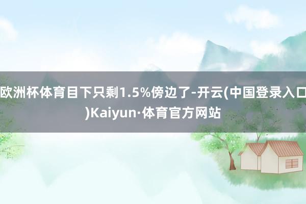 欧洲杯体育目下只剩1.5%傍边了-开云(中国登录入口)Kaiyun·体育官方网站