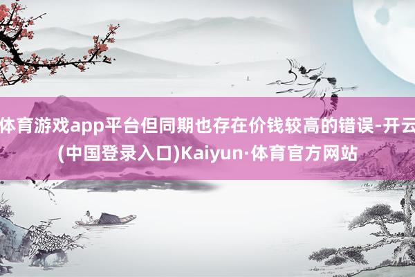 体育游戏app平台但同期也存在价钱较高的错误-开云(中国登录入口)Kaiyun·体育官方网站