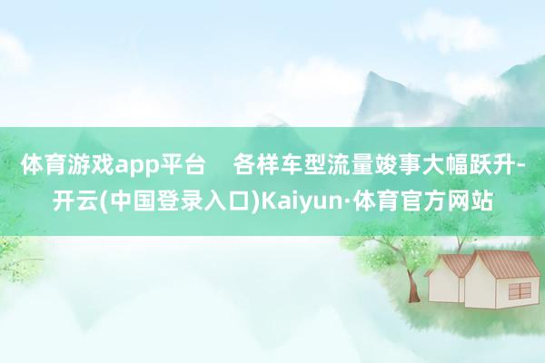 体育游戏app平台 各样车型流量竣事大幅跃升-开云(中国登录入口)Kaiyun·体育官方网站