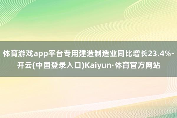 体育游戏app平台专用建造制造业同比增长23.4%-开云(中国登录入口)Kaiyun·体育官方网站