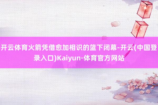 开云体育火箭凭借愈加相识的篮下闭幕-开云(中国登录入口)Kaiyun·体育官方网站
