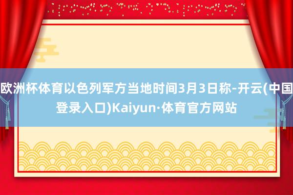 欧洲杯体育以色列军方当地时间3月3日称-开云(中国登录入口)Kaiyun·体育官方网站